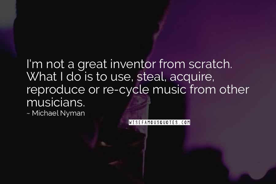 Michael Nyman Quotes: I'm not a great inventor from scratch. What I do is to use, steal, acquire, reproduce or re-cycle music from other musicians.