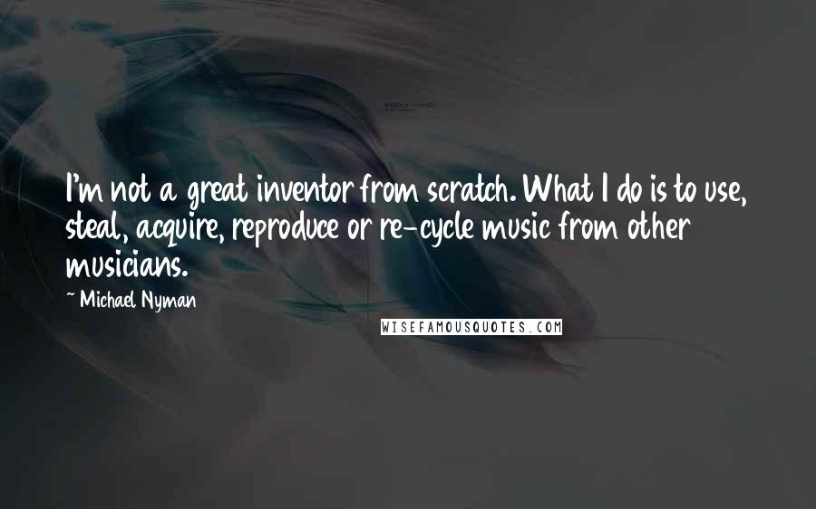 Michael Nyman Quotes: I'm not a great inventor from scratch. What I do is to use, steal, acquire, reproduce or re-cycle music from other musicians.