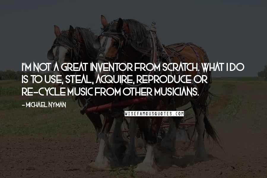 Michael Nyman Quotes: I'm not a great inventor from scratch. What I do is to use, steal, acquire, reproduce or re-cycle music from other musicians.