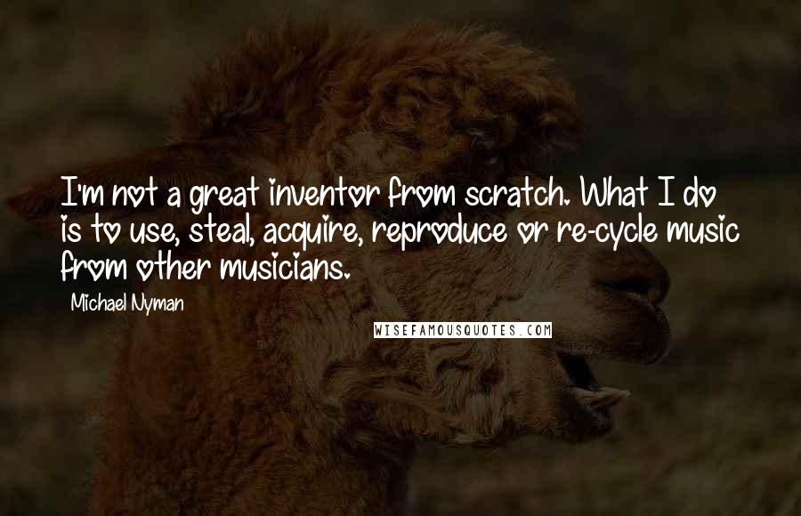 Michael Nyman Quotes: I'm not a great inventor from scratch. What I do is to use, steal, acquire, reproduce or re-cycle music from other musicians.