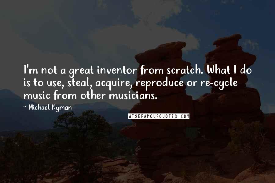 Michael Nyman Quotes: I'm not a great inventor from scratch. What I do is to use, steal, acquire, reproduce or re-cycle music from other musicians.