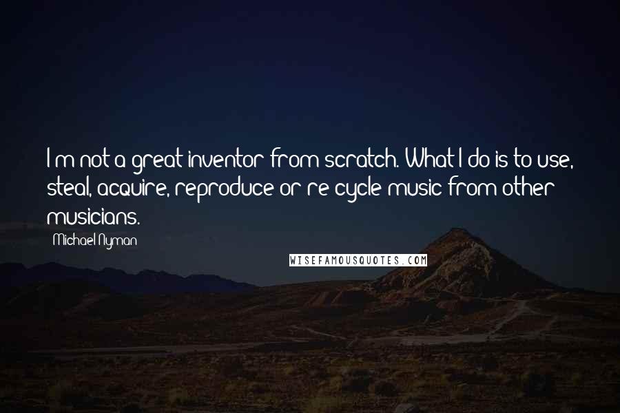 Michael Nyman Quotes: I'm not a great inventor from scratch. What I do is to use, steal, acquire, reproduce or re-cycle music from other musicians.