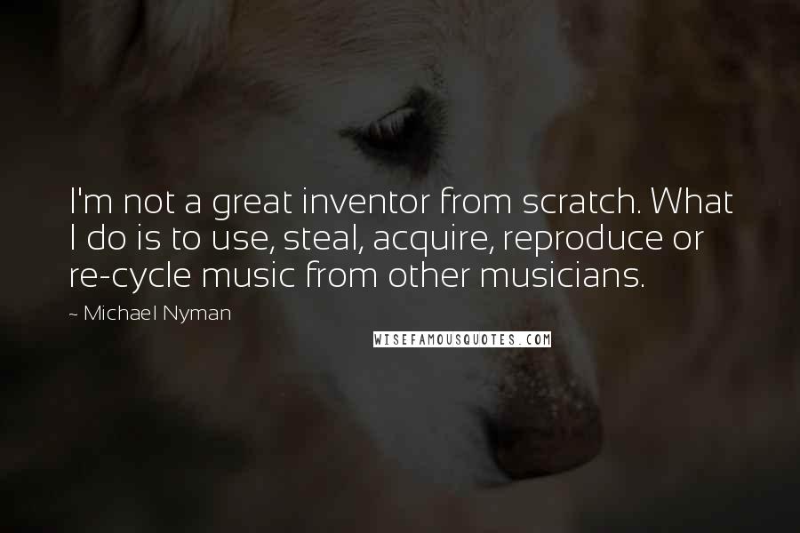 Michael Nyman Quotes: I'm not a great inventor from scratch. What I do is to use, steal, acquire, reproduce or re-cycle music from other musicians.