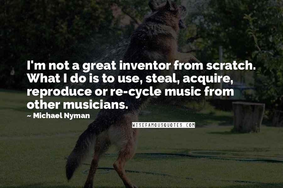 Michael Nyman Quotes: I'm not a great inventor from scratch. What I do is to use, steal, acquire, reproduce or re-cycle music from other musicians.