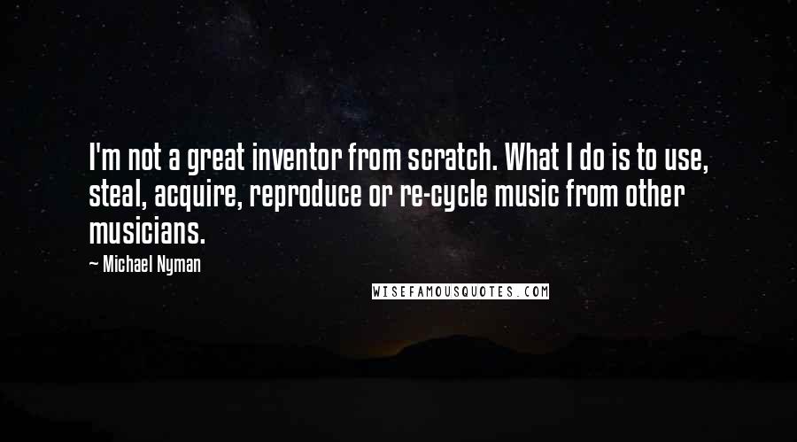 Michael Nyman Quotes: I'm not a great inventor from scratch. What I do is to use, steal, acquire, reproduce or re-cycle music from other musicians.