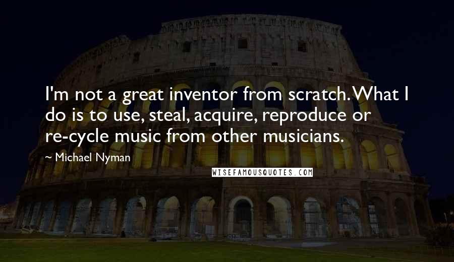 Michael Nyman Quotes: I'm not a great inventor from scratch. What I do is to use, steal, acquire, reproduce or re-cycle music from other musicians.