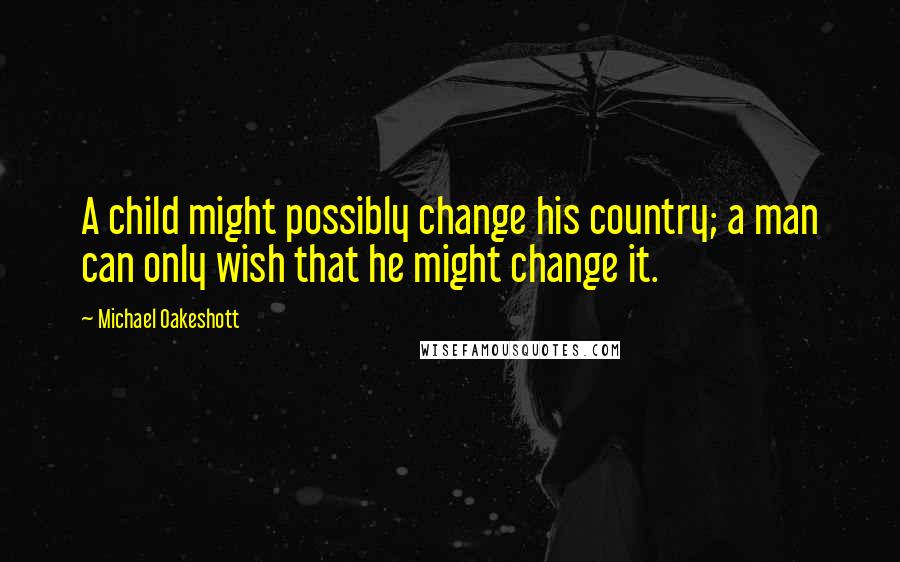 Michael Oakeshott Quotes: A child might possibly change his country; a man can only wish that he might change it.