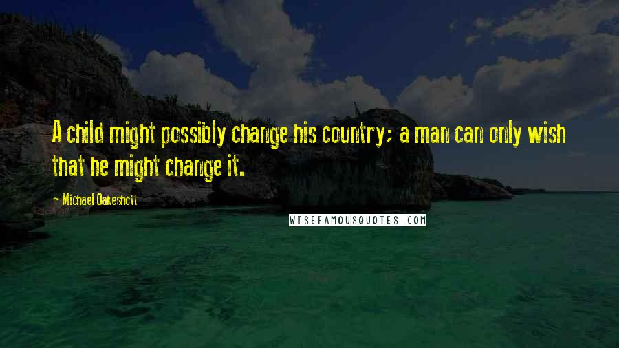 Michael Oakeshott Quotes: A child might possibly change his country; a man can only wish that he might change it.