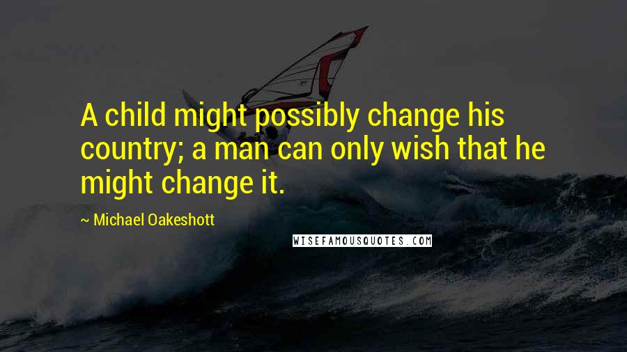 Michael Oakeshott Quotes: A child might possibly change his country; a man can only wish that he might change it.