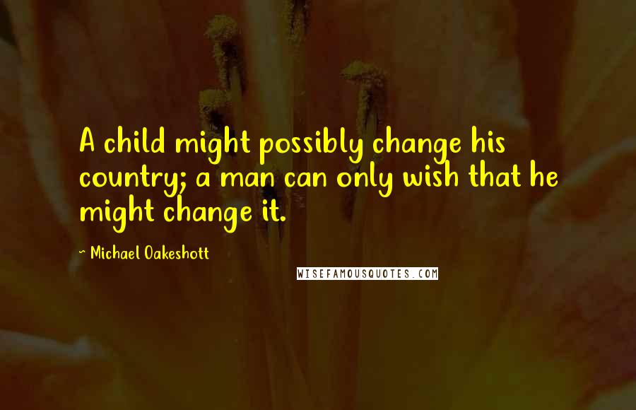 Michael Oakeshott Quotes: A child might possibly change his country; a man can only wish that he might change it.
