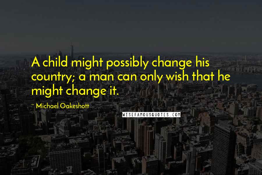 Michael Oakeshott Quotes: A child might possibly change his country; a man can only wish that he might change it.