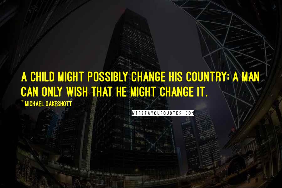 Michael Oakeshott Quotes: A child might possibly change his country; a man can only wish that he might change it.