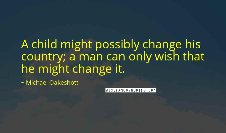 Michael Oakeshott Quotes: A child might possibly change his country; a man can only wish that he might change it.