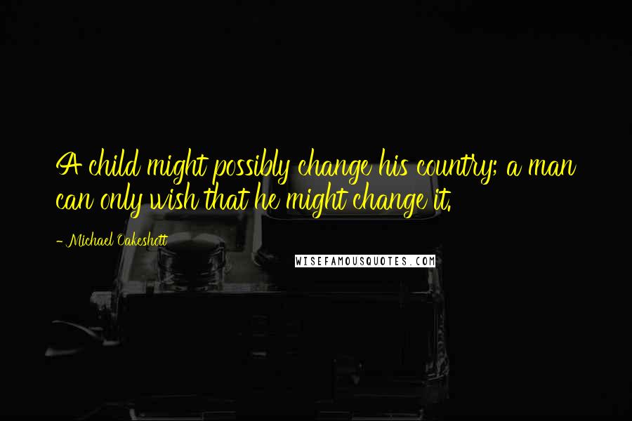 Michael Oakeshott Quotes: A child might possibly change his country; a man can only wish that he might change it.