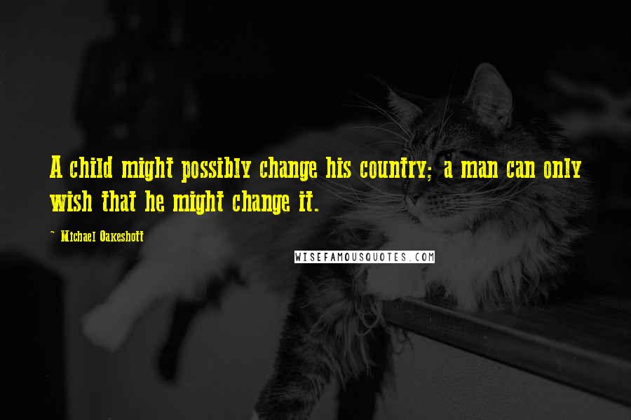 Michael Oakeshott Quotes: A child might possibly change his country; a man can only wish that he might change it.