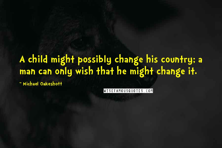 Michael Oakeshott Quotes: A child might possibly change his country; a man can only wish that he might change it.