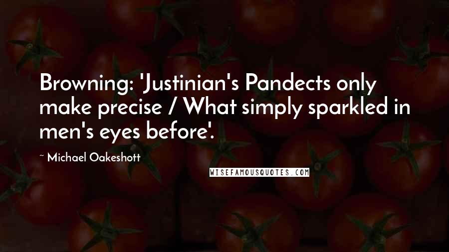 Michael Oakeshott Quotes: Browning: 'Justinian's Pandects only make precise / What simply sparkled in men's eyes before'.