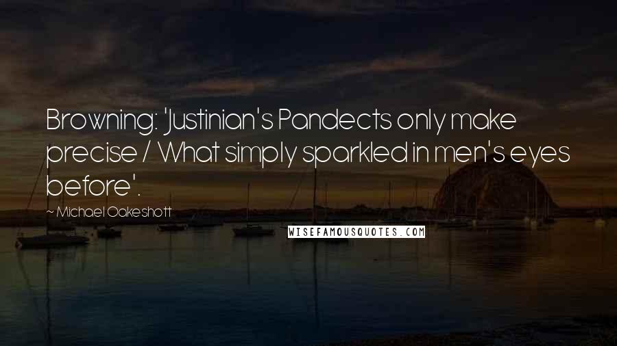 Michael Oakeshott Quotes: Browning: 'Justinian's Pandects only make precise / What simply sparkled in men's eyes before'.