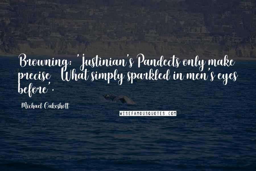 Michael Oakeshott Quotes: Browning: 'Justinian's Pandects only make precise / What simply sparkled in men's eyes before'.