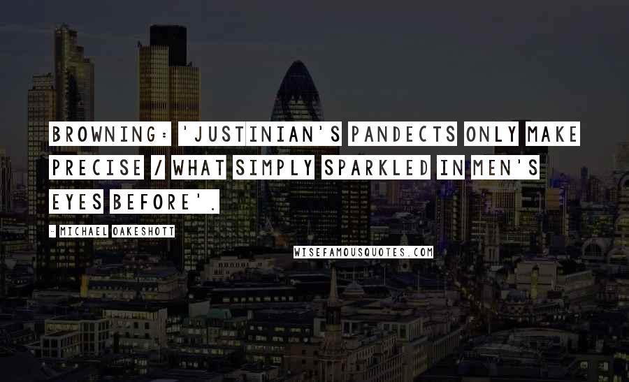 Michael Oakeshott Quotes: Browning: 'Justinian's Pandects only make precise / What simply sparkled in men's eyes before'.