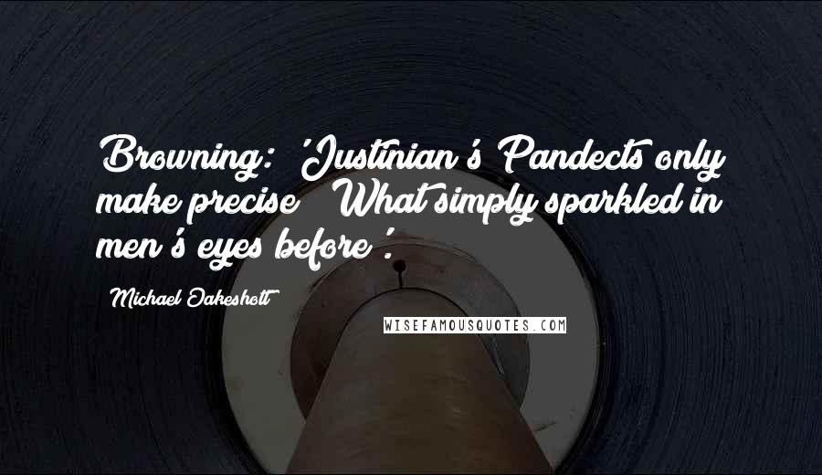 Michael Oakeshott Quotes: Browning: 'Justinian's Pandects only make precise / What simply sparkled in men's eyes before'.