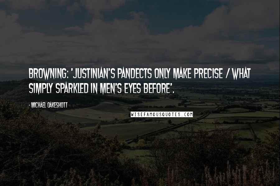 Michael Oakeshott Quotes: Browning: 'Justinian's Pandects only make precise / What simply sparkled in men's eyes before'.