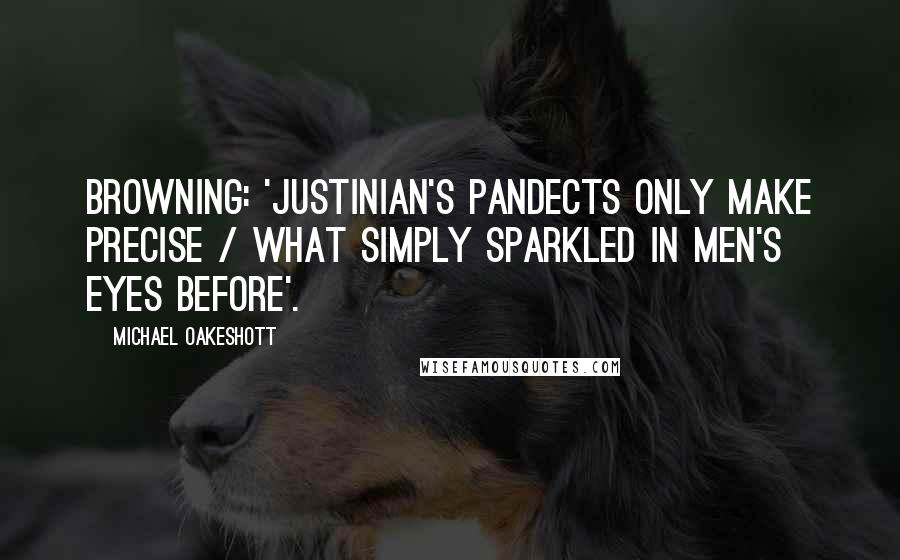 Michael Oakeshott Quotes: Browning: 'Justinian's Pandects only make precise / What simply sparkled in men's eyes before'.