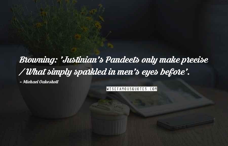 Michael Oakeshott Quotes: Browning: 'Justinian's Pandects only make precise / What simply sparkled in men's eyes before'.