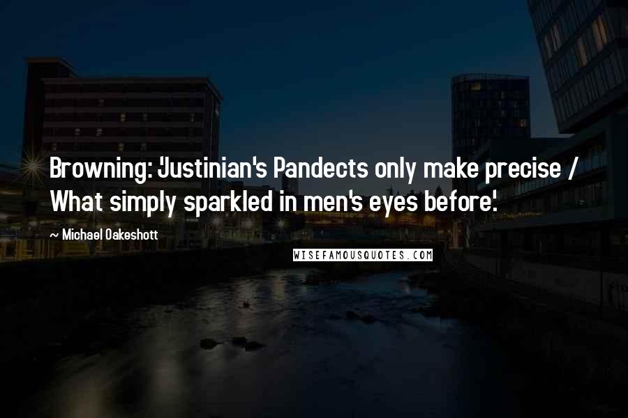 Michael Oakeshott Quotes: Browning: 'Justinian's Pandects only make precise / What simply sparkled in men's eyes before'.