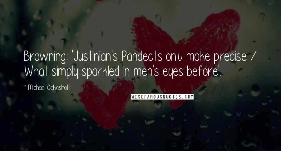 Michael Oakeshott Quotes: Browning: 'Justinian's Pandects only make precise / What simply sparkled in men's eyes before'.