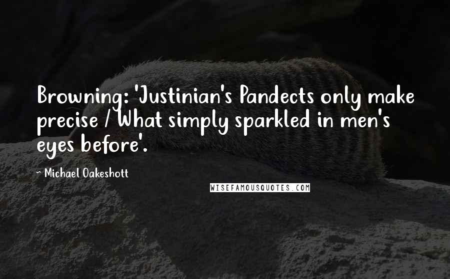 Michael Oakeshott Quotes: Browning: 'Justinian's Pandects only make precise / What simply sparkled in men's eyes before'.