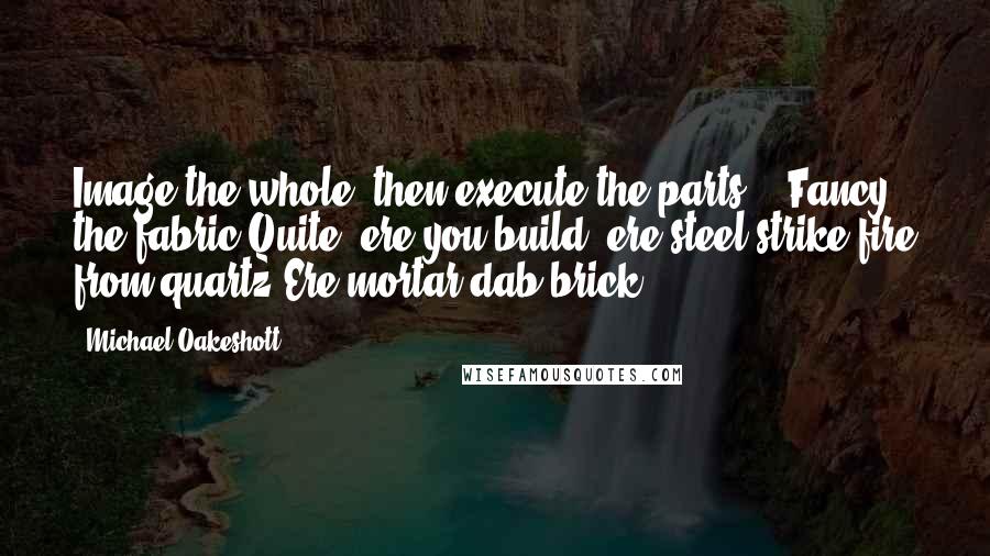 Michael Oakeshott Quotes: Image the whole, then execute the parts -  Fancy the fabric Quite, ere you build, ere steel strike fire from quartz Ere mortar dab brick!