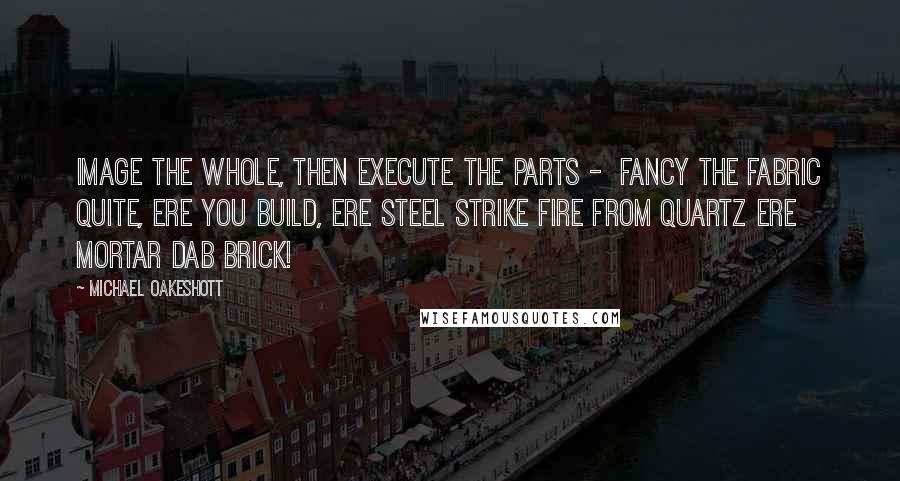 Michael Oakeshott Quotes: Image the whole, then execute the parts -  Fancy the fabric Quite, ere you build, ere steel strike fire from quartz Ere mortar dab brick!