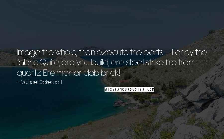 Michael Oakeshott Quotes: Image the whole, then execute the parts -  Fancy the fabric Quite, ere you build, ere steel strike fire from quartz Ere mortar dab brick!