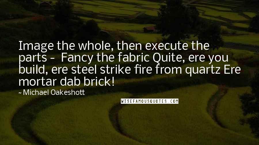 Michael Oakeshott Quotes: Image the whole, then execute the parts -  Fancy the fabric Quite, ere you build, ere steel strike fire from quartz Ere mortar dab brick!