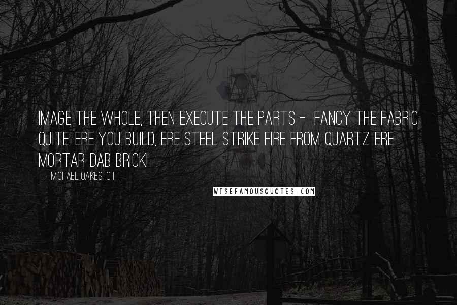 Michael Oakeshott Quotes: Image the whole, then execute the parts -  Fancy the fabric Quite, ere you build, ere steel strike fire from quartz Ere mortar dab brick!