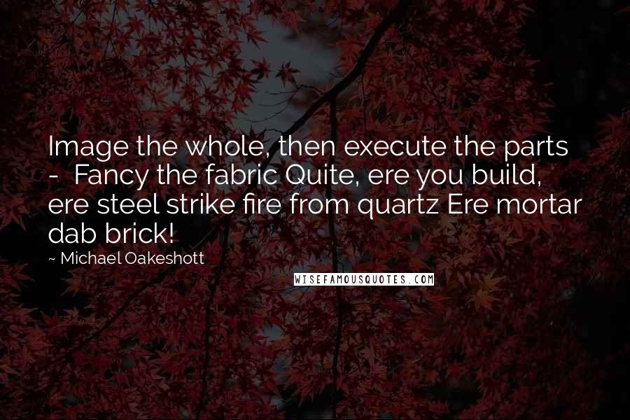 Michael Oakeshott Quotes: Image the whole, then execute the parts -  Fancy the fabric Quite, ere you build, ere steel strike fire from quartz Ere mortar dab brick!