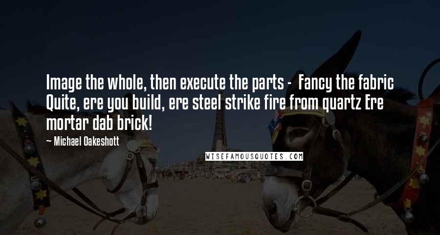 Michael Oakeshott Quotes: Image the whole, then execute the parts -  Fancy the fabric Quite, ere you build, ere steel strike fire from quartz Ere mortar dab brick!