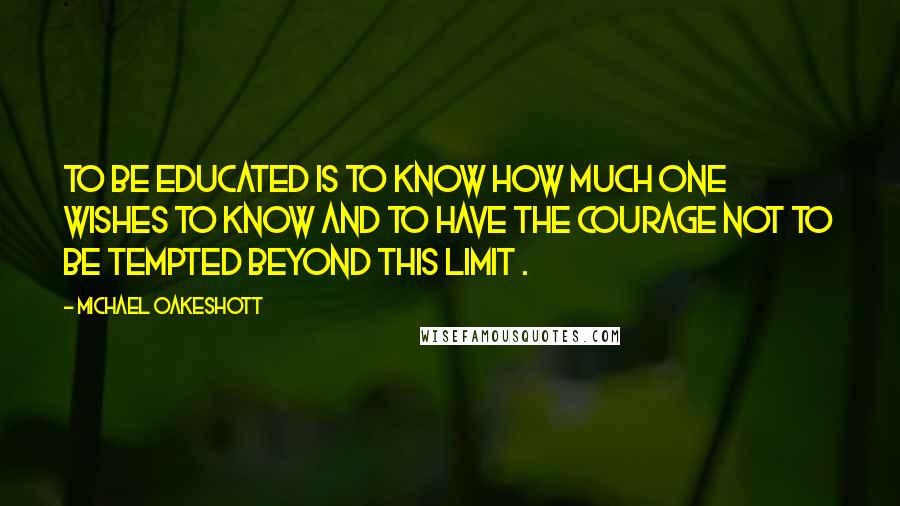 Michael Oakeshott Quotes: To be educated is to know how much one wishes to know and to have the courage not to be tempted beyond this limit .