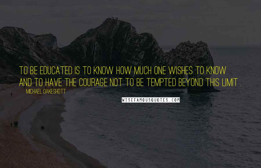 Michael Oakeshott Quotes: To be educated is to know how much one wishes to know and to have the courage not to be tempted beyond this limit .