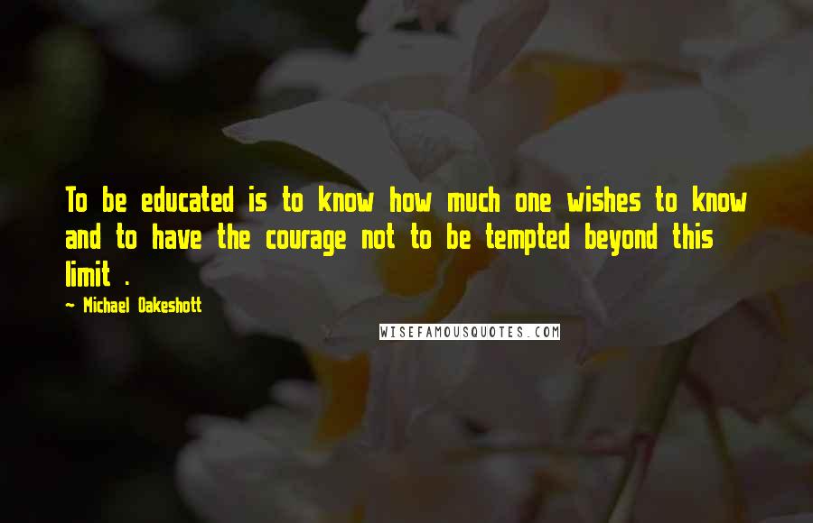 Michael Oakeshott Quotes: To be educated is to know how much one wishes to know and to have the courage not to be tempted beyond this limit .