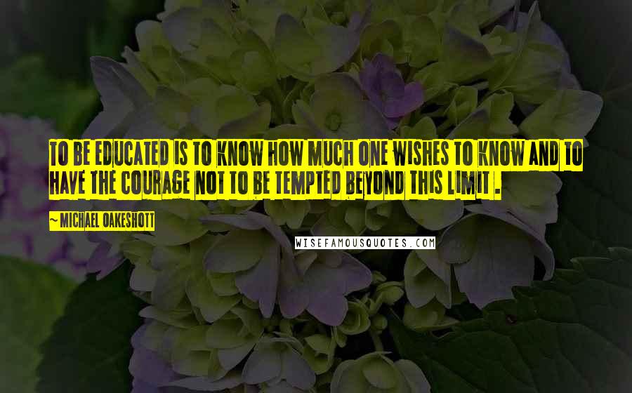 Michael Oakeshott Quotes: To be educated is to know how much one wishes to know and to have the courage not to be tempted beyond this limit .