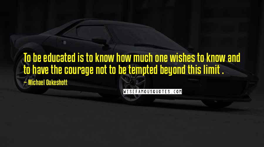 Michael Oakeshott Quotes: To be educated is to know how much one wishes to know and to have the courage not to be tempted beyond this limit .