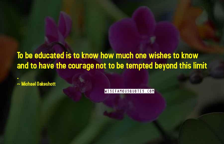 Michael Oakeshott Quotes: To be educated is to know how much one wishes to know and to have the courage not to be tempted beyond this limit .
