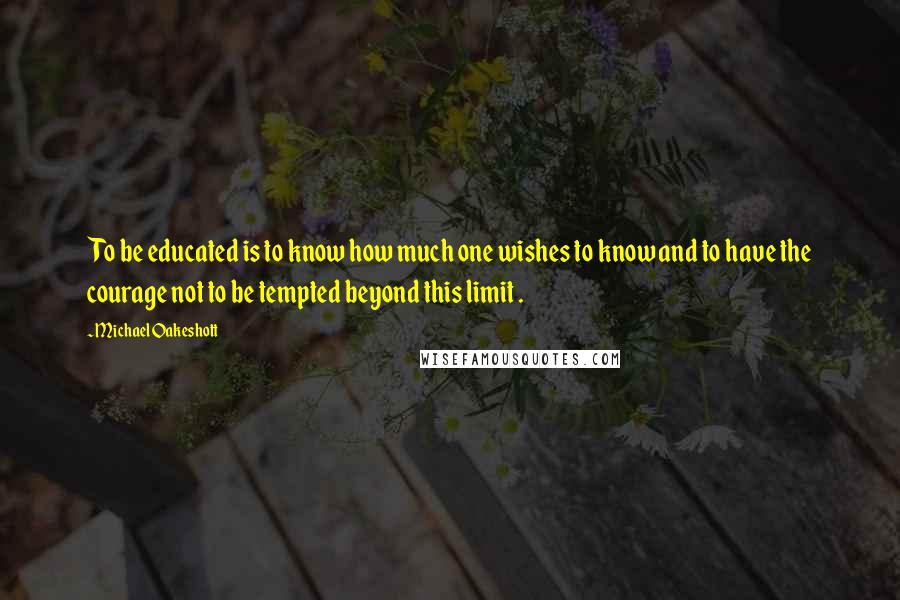 Michael Oakeshott Quotes: To be educated is to know how much one wishes to know and to have the courage not to be tempted beyond this limit .