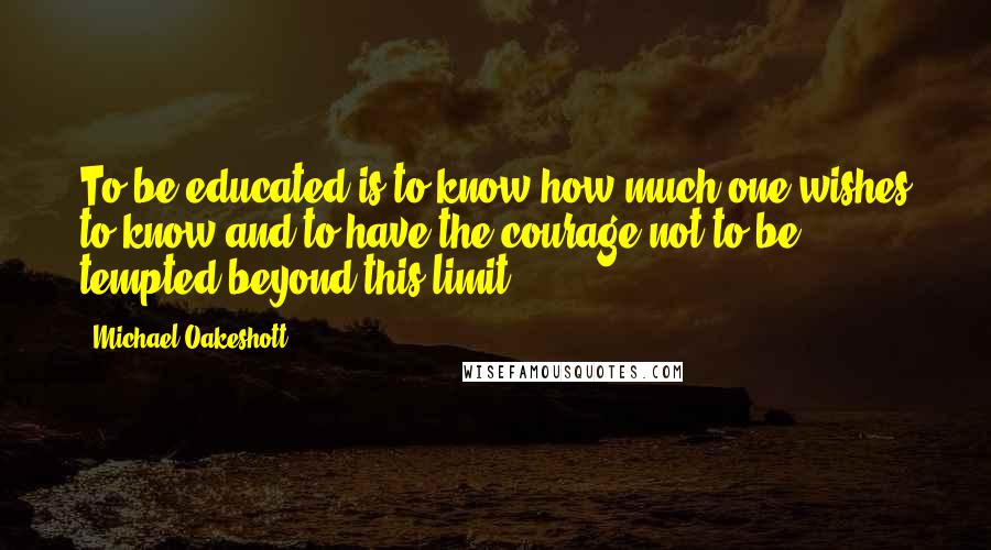 Michael Oakeshott Quotes: To be educated is to know how much one wishes to know and to have the courage not to be tempted beyond this limit .