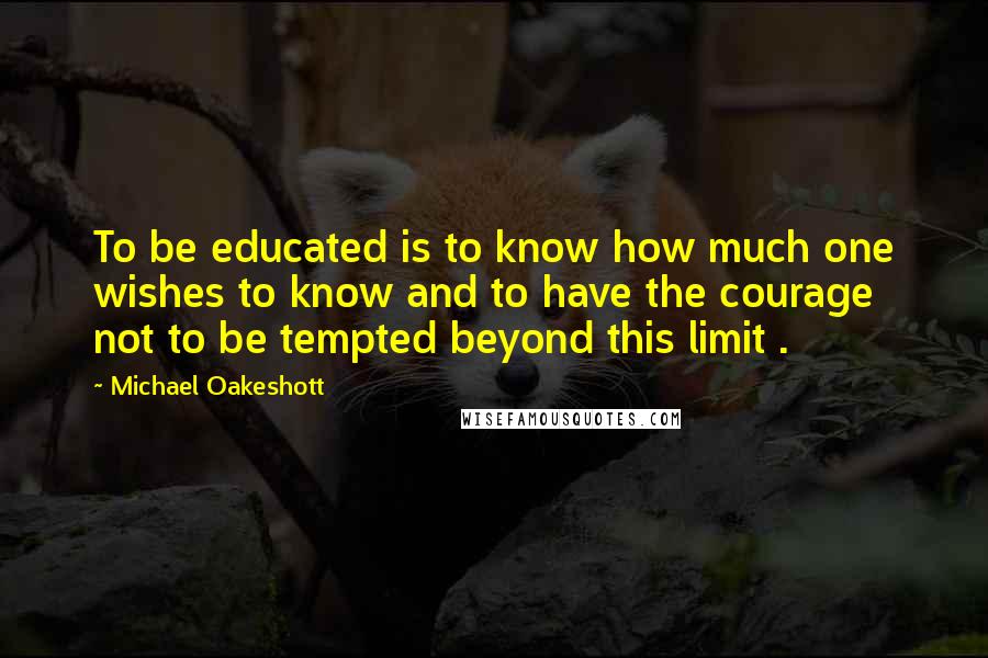 Michael Oakeshott Quotes: To be educated is to know how much one wishes to know and to have the courage not to be tempted beyond this limit .