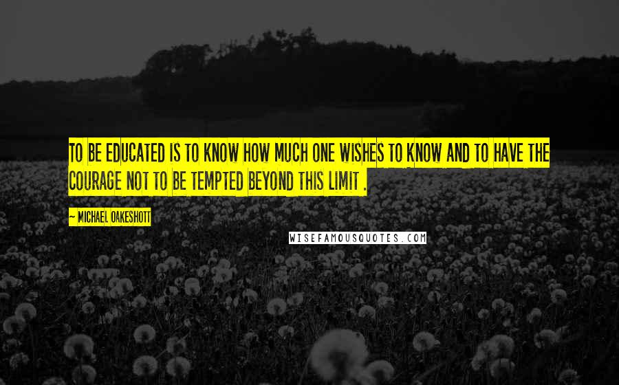 Michael Oakeshott Quotes: To be educated is to know how much one wishes to know and to have the courage not to be tempted beyond this limit .