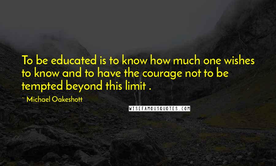 Michael Oakeshott Quotes: To be educated is to know how much one wishes to know and to have the courage not to be tempted beyond this limit .