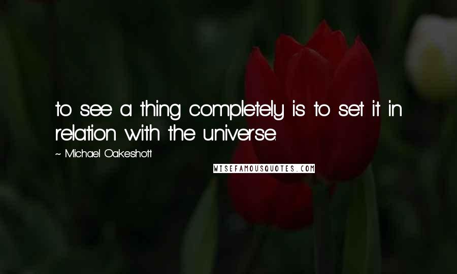 Michael Oakeshott Quotes: to see a thing completely is to set it in relation with the universe.